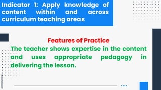 SLIDESMANIA.COM
Indicator 1: Apply knowledge of
content within and across
curriculum teaching areas
Features of Practice
The teacher shows expertise in the content
and uses appropriate pedagogy in
delivering the lesson.
 