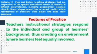 SLIDESMANIA.COM
Indicator 2: Plan and Deliver teaching strategies that are
responsive to the special educational needs of learners in
difficult circumstances, including geographical isolation;
chronic illness; displacement due to armed conflict, urban
resettlement or disasters; child abuse and child labor
practices.
Features of Practice
Teachers instructional strategies respond
to the individual and group of learners’
background, thus creating an environment
where learners feel equally involved.
 