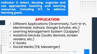 SLIDESMANIA.COM
Indicator 3: Select, develop, organize and
use appropriate teaching and learning
resources, including ICT, to address
learning goals.
APPLICATION
 Different Applications (Grammarly, Turn-It-In,
Mentimeter, Kahoot, Google Scholar, etc.)
 Learning Management System (Quipper)
 Assistive Devices (audio devices, screen
readers, etc.)
 E-books
 Social Media (FB, Messenger)
 