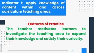 SLIDESMANIA.COM
Indicator 1: Apply knowledge of
content within and across
curriculum teaching areas.
Features of Practice
The teacher motivates learners to
investigate the teaching area to expand
their knowledge and satisfy their curiosity.
 