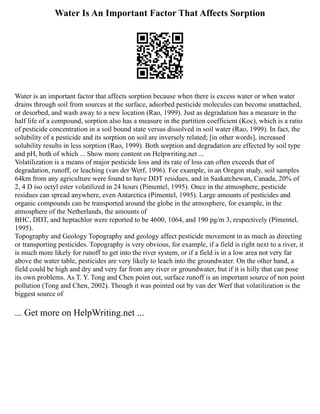 Water Is An Important Factor That Affects Sorption
Water is an important factor that affects sorption because when there is excess water or when water
drains through soil from sources at the surface, adsorbed pesticide molecules can become unattached,
or desorbed, and wash away to a new location (Rao, 1999). Just as degradation has a measure in the
half life of a compound, sorption also has a measure in the partition coefficient (Koc), which is a ratio
of pesticide concentration in a soil bound state versus dissolved in soil water (Rao, 1999). In fact, the
solubility of a pesticide and its sorption on soil are inversely related; [in other words], increased
solubility results in less sorption (Rao, 1999). Both sorption and degradation are effected by soil type
and pH, both of which ... Show more content on Helpwriting.net ...
Volatilization is a means of major pesticide loss and its rate of loss can often exceeds that of
degradation, runoff, or leaching (van der Werf, 1996). For example, in an Oregon study, soil samples
64km from any agriculture were found to have DDT residues, and in Saskatchewan, Canada, 20% of
2, 4 D iso octyl ester volatilized in 24 hours (Pimentel, 1995). Once in the atmosphere, pesticide
residues can spread anywhere, even Antarctica (Pimentel, 1995). Large amounts of pesticides and
organic compounds can be transported around the globe in the atmosphere, for example, in the
atmosphere of the Netherlands, the amounts of
BHC, DDT, and heptachlor were reported to be 4600, 1064, and 190 pg/m 3, respectively (Pimentel,
1995).
Topography and Geology Topography and geology affect pesticide movement in as much as directing
or transporting pesticides. Topography is very obvious, for example, if a field is right next to a river, it
is much more likely for runoff to get into the river system, or if a field is in a low area not very far
above the water table, pesticides are very likely to leach into the groundwater. On the other hand, a
field could be high and dry and very far from any river or groundwater, but if it is hilly that can pose
its own problems. As T. Y. Tong and Chen point out, surface runoff is an important source of non point
pollution (Tong and Chen, 2002). Though it was pointed out by van der Werf that volatilization is the
biggest source of
... Get more on HelpWriting.net ...
 
