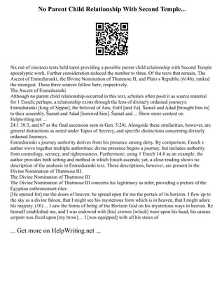 No Parent Child Relationship With Second Temple...
Six out of nineteen texts held topoi providing a possible parent child relationship with Second Temple
apocalyptic work. Further consideration reduced the number to three. Of the texts that remain, The
Ascent of Enmeduranki, the Divine Nomination of Thutmose II, and Plato s Republic (614b), ranked
the strongest. These three sources follow here, respectively.
The Ascent of Enmeduranki
Although no parent child relationship occurred in this text, scholars often posit it as source material
for 1 Enoch; perhaps, a relationship exists through the lens of divinely ordained journeys:
Enmeduranki [king of Sippar], the beloved of Anu, Enlil [and Ea]. Šamaš and Adad [brought him in]
to their assembly. Šamaš and Adad [honored him]. Šamaš and ... Show more content on
Helpwriting.net ...
24:1 38:3, and 67 as the final ascension seen in Gen. 5:24). Alongside these similarities, however, are
general distinctions as noted under Topos of Secrecy, and specific distinctions concerning divinely
ordained Journeys.
Enmeduranki s journey authority derives from his presence among deity. By comparison, Enoch s
author wove together multiple authorities: divine presence begins a journey, but includes authority
from cosmology, secrecy, and righteousness. Furthermore, using 1 Enoch 14:8 as an example, the
author provides both setting and method in which Enoch ascends; yet, a close reading shows no
description of the anabasis in Enmeduranki text. These descriptions, however, are present in the
Divine Nomination of Thutmose III.
The Divine Nomination of Thutmose III
The Divine Nomination of Thutmose III concerns his legitimacy as ruler, providing a picture of the
Egyptian enthronement rites:
[He opened for] me the doors of heaven; he spread open for me the portals of its horizon. I flew up to
the sky as a divine falcon, that I might see his mysterious form which is in heaven, that I might adore
his majesty. (10) ... I saw the forms of being of the Horizon God on his mysterious ways in heaven. Re
himself established me, and I was endowed with [his] crowns [which] were upon his head, his uraeus
serpent was fixed upon [my brow] ... I [was equipped] with all his states of
... Get more on HelpWriting.net ...
 