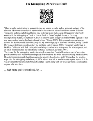 The Kidnapping Of Patricia Hearst
When actually participating in an event it, you are unable to make a clear unbiased analysis of the
situation. However when there is an outsider in the event can be analyzed from several different
viewpoints and in psychological terms. One historical event that people still question what really
occurred is the kidnapping of Patricia Hearst. Patricia Patty Campbell Hearst, a Berkeley
undergraduate student, on February 4, 1974 at nineteen years of age was kidnapped by a group of men
and women after leaving her beaten fiancé behind (Winter, 2005). This group of men and women
formed the Symbionese Liberation Army (SLA), a radical group of domestic terrorists, led by Donald
DeFreeze, with the mission to destroy the capitalist state (Hixson, 2005). The group was formed in
Berkley, California with their main priorities being to end racism, monogamy, the prison system, and
all other institutions that have made and sustained capitalism. (Winter, 2005).
The reason for the kidnapping was for the simple reason that Patricia Hearst was part of a wealthy,
powerful family that would ensure the group attention from the press, which is exactly what occurred.
Hearst s kidnapping made headlines across the country. Local police and FBI searched for her, two
days after the kidnapping on February 6, 1974 a letter was left at a radio station signed by the SLA. It
was a warrant for the arrest of Patricia Campbell Hearst along with her credit card and a warning that
anyone who interferes
... Get more on HelpWriting.net ...
 