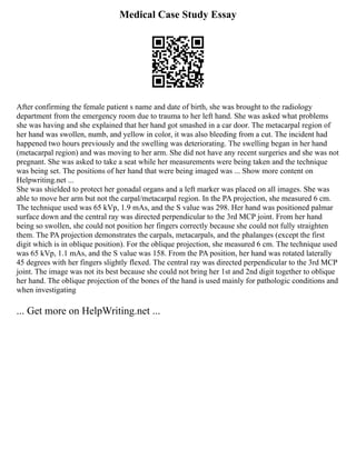 Medical Case Study Essay
After confirming the female patient s name and date of birth, she was brought to the radiology
department from the emergency room due to trauma to her left hand. She was asked what problems
she was having and she explained that her hand got smashed in a car door. The metacarpal region of
her hand was swollen, numb, and yellow in color, it was also bleeding from a cut. The incident had
happened two hours previously and the swelling was deteriorating. The swelling began in her hand
(metacarpal region) and was moving to her arm. She did not have any recent surgeries and she was not
pregnant. She was asked to take a seat while her measurements were being taken and the technique
was being set. The positions of her hand that were being imaged was ... Show more content on
Helpwriting.net ...
She was shielded to protect her gonadal organs and a left marker was placed on all images. She was
able to move her arm but not the carpal/metacarpal region. In the PA projection, she measured 6 cm.
The technique used was 65 kVp, 1.9 mAs, and the S value was 298. Her hand was positioned palmar
surface down and the central ray was directed perpendicular to the 3rd MCP joint. From her hand
being so swollen, she could not position her fingers correctly because she could not fully straighten
them. The PA projection demonstrates the carpals, metacarpals, and the phalanges (except the first
digit which is in oblique position). For the oblique projection, she measured 6 cm. The technique used
was 65 kVp, 1.1 mAs, and the S value was 158. From the PA position, her hand was rotated laterally
45 degrees with her fingers slightly flexed. The central ray was directed perpendicular to the 3rd MCP
joint. The image was not its best because she could not bring her 1st and 2nd digit together to oblique
her hand. The oblique projection of the bones of the hand is used mainly for pathologic conditions and
when investigating
... Get more on HelpWriting.net ...
 