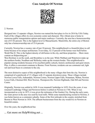 Case Analysis Of Newton
2. Newton
Designed into 13 separate villages, Newton was named the best place to live in 2014 by USA Today.
Each of the villages offers its own economic center and character. This vibrant area is home to
numerous public transportation options and major roadways. Currently, the area has a homeownership
rate of 67.82 percent. This is the highest level in Massachusetts. Meanwhile, the entire city of Boston
only has a homeownership rate of 33.6 percent.
Currently, Newton has a vacancy rate of just 10 percent. This neighborhood is a beautiful place to call
home because of its unique architecture. Even today, 52.13 percent of the homes were built before
World War II. This is the highest density of old homes in the city, and these properties ... Show more
content on Helpwriting.net ...
West Roxbury is on the south, and Brookline is on the east. While Waltham and Watertown make up
the northern border, Needham and Wellesley make up the western border. This neighborhood is
popular among residents because of its excellent public schools, historic architecture and quiet streets.
Plus, it offers a convenient commute to Boston. From Newton, residents can use commuter rail, light
rail and local buses to commute to the city.
The most distinctive aspect of this neighborhood is the many villages that form the city. Newton is
comprised of a patchwork of 13 villages with 13 separate downtown areas. These villages include
Newton Lower Falls, Auburndale, Newton Corner, Newton Upper Falls, Nonantum, Waban, Newton
Lower Falls, Chestnut Hill, West Newton, Thompsonville, Newton Highlands, Oak Hill and Newton
Centre.
Originally, Newton was settled in 1630. It was renamed Cambridge in 1639. Over the years, it was
renamed Cambridge Village and Newtown before it settled on Newton in 1766. When it was
incorporated as a city in 1873, it was given the nickname of the Garden City. During the early years,
the water power in the area was used by local mills. While some manufacturing existed in Newton, it
was better known as a commuter suburbs. Some of the first railroads in the country stretched from
Boston to West Newton in 1834. The affluent businessmen from the city would live in Newton on
beautiful estates.
Over the years, the neighborhood has
... Get more on HelpWriting.net ...
 