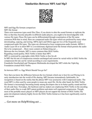 Similarities Between MP3 And Mp3
MP3 and Ogg file formats comparison
MP3 file format
There exist numerous types aural files.Thus, if you desire to alter the sound formats or replicate the
files so that they become playable in different audio players, you ought to be knowledgeable with
various file types.These file types can be differentiated through examination of the file name
extension.With that in mind, there are compacted audio file types which are preferred by many when
downloading, copying, and storing. MP3(.mp3) and OGG(.ogg) are two of the frequently used
compressed audio file types. The types are christened as lossy compression audio formats. MPEG 1
Audio Layer III or in short MP3 is a revolutionary digitized aural file format which permits the audio
file to be compressed ... Show more content on Helpwriting.net ...
Between the two formats, MP3 is more common than OGG Vorbis.
Regarding sound quality, OGG Vorbis is better than MP3.
MP3 is restricted by copyrights while OGG Vorbis is free for all.
In MP3 the bit rate of compression remains unchanged and cannot be varied while in OGG Vorbis the
compression bit rate can be varied according to your requirements.
Fraunhofer Gesellschaft and Thompson Multimedia developed the MP3 while the Viph.Org
Foundation created OGG Vorbis.
So between MP3 vs. Ogg Which Should You go for?
Now that you know the difference between the two formats which one is best for you?Owing to its
early introduction into the world of file sharing, MP3 became tremendously fashionable. Its
recognition is based on the reality that the phrase MP3 was synonymic with Compressed audio. The
word MP3 is often used by some people to mean any aural file. On the other hand, the OGG Vorbis
file format is increasingly becoming trendy among developers due to its better quality sound and free
for all code base. Nowadays, the hardware and toy makers are employing OGG Vorbis in the encoding
of their audio files to evade MP3 patent problems and attain well organized compression. Though,
most of the portable music players or MP3 players do not support the format of OGG Vorbis.The
game development industry highly favors the OGG Vorbis format as it has been significantly used in
some recent
... Get more on HelpWriting.net ...
 