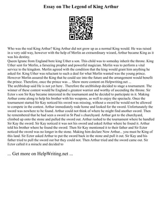 Essay on The Legend of King Arthur
Who was the real King Arthur? King Arthur did not grow up as a normal King would. He was raised
in a very odd way, however with the help of Merlin an extraordinary wizard, Arthur became King as it
was his destiny.
Queen Igrane from England bore king Uther a son. This child was to someday inherit the throne. King
Uther sent for Merlin, a farseeing prophet and powerful magician. Merlin was to perform a vital
service to the kingdom. Merlin agreed with the condition that the king would grant him anything he
asked for. King Uther was reluctant to such a deal for what Merlin wanted was the young prince.
However Merlin assured the King that he could see into the future and the arrangement would benefit
the prince. Therefore, once the prince was ... Show more content on Helpwriting.net ...
The archbishop said He is not yet here . Therefore the archbishop decided to stage a tournament. The
winner of these contest would be England s greatest warrior and worthy of ascending the throne. Sir
Ector s son Sir Kay became interested in the tournament and he decided to participate in it. Making
Arthur come along to help his brother with his weapons, as well to enjoy the spectacle. Once the
tournament started Sir Kay noticed his sword was missing, without a sword he would not be allowed
to compete in the contest. Arthur immediately rode home and looked for the sword. Unfortunately the
sword was nowhere to be found. Arthur could not think of where he might find another sword. Then
he remembered that he had seen a sword in St Paul s churchyard. Arthur got to the churchyard,
climbed up onto the stone and pulled the sword out. Arthur rushed to the tournament where he handled
Sir Kay the sword. Sir Kay noticed it was not his sword and asked Arthur where he found it. Arthur
told his brother where he found the sword. Then Sir Kay mentioned it to their father and Sir Ector
noticed the sword was no longer in the stone. Making him declare Now Arthur... you must be King of
this land. Sir Ector asked Arthur to put the sword back in the stone and pull it out. Sir Kay and his
father tried to pull the sword out but they could not. Then Arthur tried and the sword came out. Sir
Ector called it a miracle and decided to
... Get more on HelpWriting.net ...
 