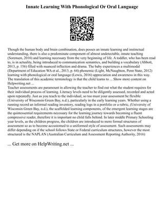 Innate Learning With Phonological Or Oral Language
Though the human body and brain combination, does posses an innate learning and instinctual
understanding, there is also a predominate component of almost undetectable, innate teaching
(Sorensen, 2016) and learning necessary from the very beginning of life. A toddler, who has been read
to, is in actuality, being introduced to communication semantics, and building a vocabulary (Abbott,
2013, p. 156) filled with nuanced inflection and drama. The baby experiences a multimodal
(Department of Education WA et al., 2013, p. 64) phonemic (Light, McNaughton, Penn State, 2012)
learning with phonological or oral language (Lewis, 2016) appreciation and awareness in this way.
The translation of this academic terminology is that the child learns to ... Show more content on
Helpwriting.net ...
Teacher assessments are paramount in allowing the teacher to find out what the student requires for
their individual process of learning. Literacy levels need to be diligently assessed, recorded and acted
upon repeatedly. Just as you teach to the individual, so too must your assessment be flexible
(University of Wisconsin Green Bay, n.d.), particularly in the early learning years. Whether using a
running record an informal reading inventory, reading logs in a portfolio or a rubric, (University of
Wisconsin Green Bay, n.d.), the scaffolded learning components, of the emergent learning stages are
the quintessential requirements necessary for the learning journey towards becoming a fluent
compressive reader, therefore it is important no child falls behind. In later middle Primary Schooling
year levels, as the children progress, the children are introduced to more formal structures of
assessment so as to become accustomed to a uniformed style of assessment. Such assessments may
differ depending on if the school follows State or Federal curriculum structures, however the most
structured is the NAPLAN (Australian Curriculum and Assessment Reporting Authority, 2016)
... Get more on HelpWriting.net ...
 
