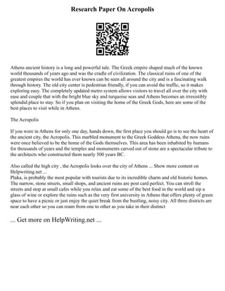 Research Paper On Acropolis
Athens ancient history is a long and powerful tale. The Greek empire shaped much of the known
world thousands of years ago and was the cradle of civilization. The classical ruins of one of the
greatest empires the world has ever known can be seen all around the city and is a fascinating walk
through history. The old city center is pedestrian friendly, if you can avoid the traffic, so it makes
exploring easy. The completely updated metro system allows visitors to travel all over the city with
ease and couple that with the bright blue sky and turquoise seas and Athens becomes an irresistibly
splendid place to stay. So if you plan on visiting the home of the Greek Gods, here are some of the
best places to visit while in Athens.
The Acropolis
If you were in Athens for only one day, hands down, the first place you should go is to see the heart of
the ancient city, the Acropolis. This marbled monument to the Greek Goddess Athena, the now ruins
were once believed to be the home of the Gods themselves. This area has been inhabited by humans
for thousands of years and the temples and monuments carved out of stone are a spectacular tribute to
the architects who constructed them nearly 500 years BC.
Also called the high city , the Acropolis looks over the city of Athens ... Show more content on
Helpwriting.net ...
Plaka, is probably the most popular with tourists due to its incredible charm and old historic homes.
The narrow, stone streets, small shops, and ancient ruins are post card perfect. You can stroll the
streets and stop at small cafes while you relax and eat some of the best food in the world and sip a
glass of wine or explore the ruins such as the very first university in Athens that offers plenty of green
space to have a picnic or just enjoy the quiet break from the bustling, noisy city. All three districts are
near each other so you can roam from one to other as you take in their distinct
... Get more on HelpWriting.net ...
 