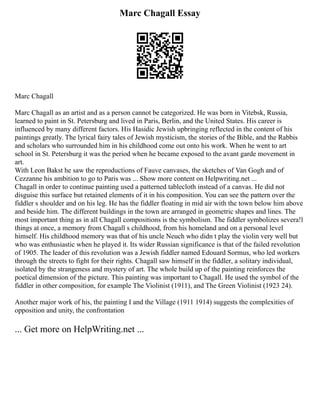 Marc Chagall Essay
Marc Chagall
Marc Chagall as an artist and as a person cannot be categorized. He was born in Vitebsk, Russia,
learned to paint in St. Petersburg and lived in Paris, Berlin, and the United States. His career is
influenced by many different factors. His Hasidic Jewish upbringing reflected in the content of his
paintings greatly. The lyrical fairy tales of Jewish mysticism, the stories of the Bible, and the Rabbis
and scholars who surrounded him in his childhood come out onto his work. When he went to art
school in St. Petersburg it was the period when he became exposed to the avant garde movement in
art.
With Leon Bakst he saw the reproductions of Fauve canvases, the sketches of Van Gogh and of
Cezzanne his ambition to go to Paris was ... Show more content on Helpwriting.net ...
Chagall in order to continue painting used a patterned tablecloth instead of a canvas. He did not
disguise this surface but retained elements of it in his composition. You can see the pattern over the
fiddler s shoulder and on his leg. He has the fiddler floating in mid air with the town below him above
and beside him. The different buildings in the town are arranged in geometric shapes and lines. The
most important thing as in all Chagall compositions is the symbolism. The fiddler symbolizes severa!l
things at once, a memory from Chagall s childhood, from his homeland and on a personal level
himself. His childhood memory was that of his uncle Neuch who didn t play the violin very well but
who was enthusiastic when he played it. Its wider Russian significance is that of the failed revolution
of 1905. The leader of this revolution was a Jewish fiddler named Edouard Sormus, who led workers
through the streets to fight for their rights. Chagall saw himself in the fiddler, a solitary individual,
isolated by the strangeness and mystery of art. The whole build up of the painting reinforces the
poetical dimension of the picture. This painting was important to Chagall. He used the symbol of the
fiddler in other composition, for example The Violinist (1911), and The Green Violinist (1923 24).
Another major work of his, the painting I and the Village (1911 1914) suggests the complexities of
opposition and unity, the confrontation
... Get more on HelpWriting.net ...
 