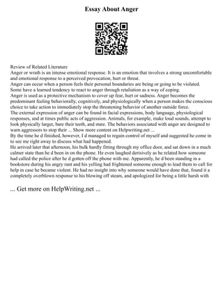Essay About Anger
Review of Related Literature
Anger or wrath is an intense emotional response. It is an emotion that involves a strong uncomfortable
and emotional response to a perceived provocation, hurt or threat.
Anger can occur when a person feels their personal boundaries are being or going to be violated.
Some have a learned tendency to react to anger through retaliation as a way of coping.
Anger is used as a protective mechanism to cover up fear, hurt or sadness. Anger becomes the
predominant feeling behaviorally, cognitively, and physiologically when a person makes the conscious
choice to take action to immediately stop the threatening behavior of another outside force.
The external expression of anger can be found in facial expressions, body language, physiological
responses, and at times public acts of aggression. Animals, for example, make loud sounds, attempt to
look physically larger, bare their teeth, and stare. The behaviors associated with anger are designed to
warn aggressors to stop their ... Show more content on Helpwriting.net ...
By the time he d finished, however, I d managed to regain control of myself and suggested he come in
to see me right away to discuss what had happened.
He arrived later that afternoon, his bulk hardly fitting through my office door, and sat down in a much
calmer state than he d been in on the phone. He even laughed derisively as he related how someone
had called the police after he d gotten off the phone with me. Apparently, he d been standing in a
bookstore during his angry rant and his yelling had frightened someone enough to lead them to call for
help in case he became violent. He had no insight into why someone would have done that, found it a
completely overblown response to his blowing off steam, and apologized for being a little harsh with
... Get more on HelpWriting.net ...
 