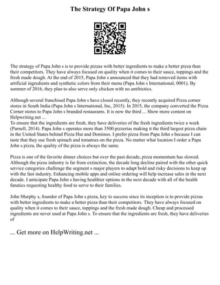 The Strategy Of Papa John s
The strategy of Papa John s is to provide pizzas with better ingredients to make a better pizza than
their competitors. They have always focused on quality when it comes to their sauce, toppings and the
fresh made dough. At the end of 2015, Papa John s announced that they had removed items with
artificial ingredients and synthetic colors from their menu (Papa John s International, 0001). By
summer of 2016, they plan to also serve only chicken with no antibiotics.
Although several franchised Papa John s have closed recently, they recently acquired Pizza corner
stores in South India (Papa John s International, Inc, 2015). In 2015, the company converted the Pizza
Corner stores to Papa John s branded restaurants. It is now the third ... Show more content on
Helpwriting.net ...
To ensure that the ingredients are fresh, they have deliveries of the fresh ingredients twice a week
(Parnell, 2014). Papa John s operates more than 3500 pizzerias making it the third largest pizza chain
in the United States behind Pizza Hut and Dominos. I prefer pizza from Papa John s because I can
taste that they use fresh spinach and tomatoes on the pizza. No matter what location I order a Papa
John s pizza, the quality of the pizza is always the same.
Pizza is one of the favorite dinner choices but over the past decade, pizza momentum has slowed.
Although the pizza industry is far from extinction, the decade long decline paired with the other quick
service categories challenge the segment s major players to adapt bold and risky decisions to keep up
with the fast industry. Enhancing mobile apps and online ordering will help increase sales in the next
decade. I anticipate Papa John s having healthier options in the next decade with all of the health
fanatics requesting healthy food to serve to their families.
John Murphy s, founder of Papa John s pizza, key to success since its inception is to provide pizzas
with better ingredients to make a better pizza than their competitors. They have always focused on
quality when it comes to their sauce, toppings and the fresh made dough. Cheap and processed
ingredients are never used at Papa John s. To ensure that the ingredients are fresh, they have deliveries
of
... Get more on HelpWriting.net ...
 