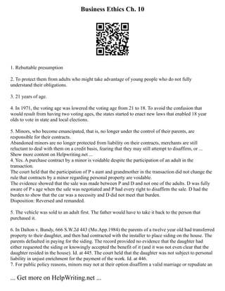 Business Ethics Ch. 10
1. Rebuttable presumption
2. To protect them from adults who might take advantage of young people who do not fully
understand their obligations.
3. 21 years of age.
4. In 1971, the voting age was lowered the voting age from 21 to 18. To avoid the confusion that
would result from having two voting ages, the states started to enact new laws that enabled 18 year
olds to vote in state and local elections.
5. Minors, who become emancipated, that is, no longer under the control of their parents, are
responsible for their contracts.
Abandoned minors are no longer protected from liability on their contracts, merchants are still
reluctant to deal with them on a credit basis, fearing that they may still attempt to disaffirm, or ...
Show more content on Helpwriting.net ...
4. Yes. A purchase contract by a minor is voidable despite the participation of an adult in the
transaction.
The court held that the participation of P s aunt and grandmother in the transaction did not change the
rule that contracts by a minor regarding personal property are voidable.
The evidence showed that the sale was made between P and D and not one of the adults. D was fully
aware of P s age when the sale was negotiated and P had every right to disaffirm the sale. D had the
burden to show that the car was a necessity and D did not meet that burden.
Disposition: Reversed and remanded.
5. The vehicle was sold to an adult first. The father would have to take it back to the person that
purchased it.
6. In Dalton v. Bundy, 666 S.W.2d 443 (Mo.App.1984) the parents of a twelve year old had transferred
property to their daughter, and then had contracted with the installer to place siding on the house. The
parents defaulted in paying for the siding. The record provided no evidence that the daughter had
either requested the siding or knowingly accepted the benefit of it (and it was not even clear that the
daughter resided in the house). Id. at 445. The court held that the daughter was not subject to personal
liability in unjust enrichment for the payment of the work. Id. at 446.
7. For public policy reasons, minors may not at their option disaffirm a valid marriage or repudiate an
... Get more on HelpWriting.net ...
 