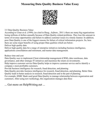 Measuring Data Quality Business Value Essay
3.5 Data Quality Business Value:
According to Umar at al. (1999), (as cited in Haug., Arjborn., 2011 ) there are many big organizations
losing millions of dollars annually because of Data Quality related problems. They lose this amount in
terms of revenue opportunities and failure to address customer issues in a timely manner. In addition;
poor Data Quality is one of the biggest reasons for failure of critical information projects. So, here
there are some major benefits of using proper Data qualities which are below:
Deliver high quality data
Deliver high quality data for a range of enterprise initiatives including business intelligence,
applications consolidation and retirement, and master data management.
Reduce time and cost
Data Quality uses to implement Client relationship management (CRM), data warehouse, data
governance, and other strategic IT initiatives and maximize the return on investments.
Help improve customer service Data Quality helps to improve customer service and to identify a
company s most profitable customers.
Provide business intelligence for research, fraud detection, and planning
Data Quality provides business intelligence for research, fraud detection, and planning. Better Data
Quality leads to better analysis in research, fraud detection and in the part of planning.
For example, HSBC Bank used good Data Quality to manage relationship between organization and
customers. After using new technology, this organization manages data three
... Get more on HelpWriting.net ...
 