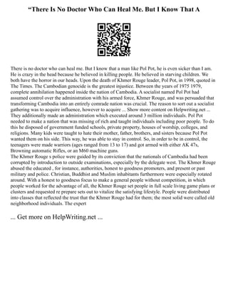 “There Is No Doctor Who Can Heal Me. But I Know That A
There is no doctor who can heal me. But I know that a man like Pol Pot, he is even sicker than I am.
He is crazy in the head because he believed in killing people. He believed in starving children. We
both have the horror in our heads. Upon the death of Khmer Rouge leader, Pol Pot, in 1998, quoted in
The Times. The Cambodian genocide is the greatest injustice. Between the years of 1975 1979,
complete annihilation happened inside the nation of Cambodia. A socialist named Pol Pot had
assumed control over the administration with his armed force, Khmer Rouge, and was persuaded that
transforming Cambodia into an entirely comrade nation was crucial. The reason to sort out a socialist
gathering was to acquire influence, however to acquire ... Show more content on Helpwriting.net ...
They additionally made an administration which executed around 3 million individuals. Pol Pot
needed to make a nation that was missing of rich and taught individuals including poor people. To do
this he disposed of government funded schools, private property, houses of worship, colleges, and
religions. Many kids were taught to hate their mother, father, brothers, and sisters because Pol Pot
wanted them on his side. This way, he was able to stay in control. So, in order to be in control, the
teenagers were made warriors (ages ranged from 13 to 17) and got armed with either AK 47s,
Browning automatic Rifles, or an M60 machine guns.
The Khmer Rouge s police were guided by its conviction that the nationals of Cambodia had been
corrupted by introduction to outside examinations, especially by the delegate west. The Khmer Rouge
abused the educated , for instance, authorities, honest to goodness promoters, and present or past
military and police. Christian, Buddhist and Muslim inhabitants furthermore were especially rotated
around. With a honest to goodness focus to make a general people without competition, in which
people worked for the advantage of all, the Khmer Rouge set people in full scale living game plans or
clusters and requested re prepare sets out to vitalize the satisfying lifestyle. People were distributed
into classes that reflected the trust that the Khmer Rouge had for them; the most solid were called old
neighborhood individuals. The expert
... Get more on HelpWriting.net ...
 