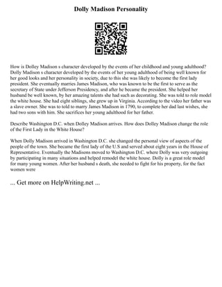 Dolly Madison Personality
How is Dolley Madison s character developed by the events of her childhood and young adulthood?
Dolly Madison s character developed by the events of her young adulthood of being well known for
her good looks and her personality in society, due to this she was likely to become the first lady
president. She eventually marries James Madison, who was known to be the first to serve as the
secretary of State under Jefferson Presidency, and after he became the president. She helped her
husband be well known, by her amazing talents she had such as decorating. She was told to role model
the white house. She had eight siblings, she grew up in Virginia. According to the video her father was
a slave owner. She was to told to marry James Madison in 1790, to complete her dad last wishes, she
had two sons with him. She sacrifices her young adulthood for her father.
Describe Washington D.C. when Dolley Madison arrives. How does Dolley Madison change the role
of the First Lady in the White House?
When Dolly Madison arrived in Washington D.C. she changed the personal view of aspects of the
people of the town. She became the first lady of the U.S and served about eight years in the House of
Representative. Eventually the Madisons moved to Washington D.C. where Dolly was very outgoing
by participating in many situations and helped remodel the white house. Dolly is a great role model
for many young women. After her husband s death, she needed to fight for his property, for the fact
women were
... Get more on HelpWriting.net ...
 