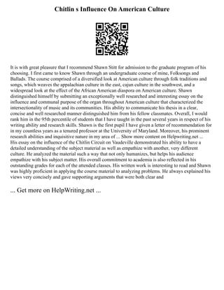 Chitlin s Influence On American Culture
It is with great pleasure that I recommend Shawn Stitt for admission to the graduate program of his
choosing. I first came to know Shawn through an undergraduate course of mine, Folksongs and
Ballads. The course comprised of a diversified look at American culture through folk traditions and
songs, which weaves the appalachian culture in the east, cajun culture in the southwest, and a
widespread look at the effect of the African American diaspora on American culture. Shawn
distinguished himself by submitting an exceptionally well researched and interesting essay on the
influence and communal purpose of the organ throughout American culture that characterized the
intersectionality of music and its communities. His ability to communicate his thesis in a clear,
concise and well researched manner distinguished him from his fellow classmates. Overall, I would
rank him in the 95th percentile of students that I have taught in the past several years in respect of his
writing ability and research skills. Shawn is the first pupil I have given a letter of recommendation for
in my countless years as a tenured professor at the University of Maryland. Moreover, his prominent
research abilities and inquisitive nature in my area of ... Show more content on Helpwriting.net ...
His essay on the influence of the Chitlin Circuit on Vaudeville demonstrated his ability to have a
detailed understanding of the subject material as well as empathize with another, very different
culture. He analyzed the material such a way that not only humanizes, but helps his audience
empathize with his subject matter. His overall commitment to academia is also reflected in his
outstanding grades for each of the attended classes. His written work is interesting to read and Shawn
was highly proficient in applying the course material to analyzing problems. He always explained his
views very concisely and gave supporting arguments that were both clear and
... Get more on HelpWriting.net ...
 