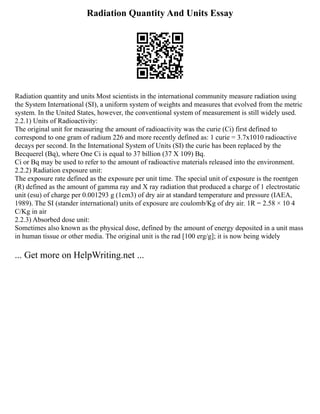 Radiation Quantity And Units Essay
Radiation quantity and units Most scientists in the international community measure radiation using
the System International (SI), a uniform system of weights and measures that evolved from the metric
system. In the United States, however, the conventional system of measurement is still widely used.
2.2.1) Units of Radioactivity:
The original unit for measuring the amount of radioactivity was the curie (Ci) first defined to
correspond to one gram of radium 226 and more recently defined as: 1 curie = 3.7x1010 radioactive
decays per second. In the International System of Units (SI) the curie has been replaced by the
Becquerel (Bq), where One Ci is equal to 37 billion (37 X 109) Bq.
Ci or Bq may be used to refer to the amount of radioactive materials released into the environment.
2.2.2) Radiation exposure unit:
The exposure rate defined as the exposure per unit time. The special unit of exposure is the roentgen
(R) defined as the amount of gamma ray and X ray radiation that produced a charge of 1 electrostatic
unit (esu) of charge per 0.001293 g (1cm3) of dry air at standard temperature and pressure (IAEA,
1989). The SI (stander international) units of exposure are coulomb/Kg of dry air. 1R = 2.58 × 10 4
C/Kg in air
2.2.3) Absorbed dose unit:
Sometimes also known as the physical dose, defined by the amount of energy deposited in a unit mass
in human tissue or other media. The original unit is the rad [100 erg/g]; it is now being widely
... Get more on HelpWriting.net ...
 