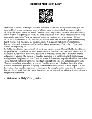 Buddhist Meditation Essay
Meditation as a whole and not just Buddhist meditation is a process that a person uses to quiet the
mind and body so one can become away of a higher truth. Meditation has been incorporated in
virtually all religions around the world. Of course not all religions use the actual term meditation , it
can be referred to as praying the rosary and so on. Meditation is not always and does not need to be
associated with religion. There are plenty of people that meditate daily who have no religious
affiliation or even believe in God. Meditation can stand on its own without religion, do to the many
health benefits both physically and psychologically. A successful meditation is when the mind
becomes quiet without thoughts and the meditator is no longer aware of the body. ... Show more
content on Helpwriting.net ...
In Buddhist meditation the mind and body are joined together as one. Through Buddhist meditation
the goal becomes no goal and the mind becomes silent with an increased awareness. Another way of
stating this is, in Buddhist meditation, meditation is performed for the sake of meditation and the
cultivation of wisdom. The purpose of Buddhist meditation is to still the mind and stop the never
ending flow of thoughts we all have. There are several different ways to perform Buddhist meditation.
These Buddhist meditation techniques have been practiced for a long time and are proven to work.
There are no right or wrong places to practice Buddhist meditation. It has been shown that when
Buddhist meditation is practiced in a group that the meditation experience is much deeper. It is also
known that when Buddhist meditation is practiced in the same place at the same time the meditation
becomes deeper much faster. Of course these things are not required, but will only aid the meditator in
the practice of Buddhist
... Get more on HelpWriting.net ...
 
