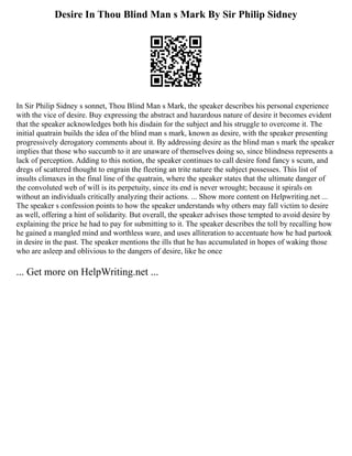Desire In Thou Blind Man s Mark By Sir Philip Sidney
In Sir Philip Sidney s sonnet, Thou Blind Man s Mark, the speaker describes his personal experience
with the vice of desire. Buy expressing the abstract and hazardous nature of desire it becomes evident
that the speaker acknowledges both his disdain for the subject and his struggle to overcome it. The
initial quatrain builds the idea of the blind man s mark, known as desire, with the speaker presenting
progressively derogatory comments about it. By addressing desire as the blind man s mark the speaker
implies that those who succumb to it are unaware of themselves doing so, since blindness represents a
lack of perception. Adding to this notion, the speaker continues to call desire fond fancy s scum, and
dregs of scattered thought to engrain the fleeting an trite nature the subject possesses. This list of
insults climaxes in the final line of the quatrain, where the speaker states that the ultimate danger of
the convoluted web of will is its perpetuity, since its end is never wrought; because it spirals on
without an individuals critically analyzing their actions. ... Show more content on Helpwriting.net ...
The speaker s confession points to how the speaker understands why others may fall victim to desire
as well, offering a hint of solidarity. But overall, the speaker advises those tempted to avoid desire by
explaining the price he had to pay for submitting to it. The speaker describes the toll by recalling how
he gained a mangled mind and worthless ware, and uses alliteration to accentuate how he had partook
in desire in the past. The speaker mentions the ills that he has accumulated in hopes of waking those
who are asleep and oblivious to the dangers of desire, like he once
... Get more on HelpWriting.net ...
 