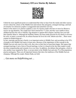 Summary Of Love Stories By Inhorn
I think the most significant point is to understand that what we hear from the media and other sources
of news about the culture of the Middle East and notions like polygamy, arranged marriage, and lack
of romantic love between couples is exaggerated and sometimes not true.
Inhorn in the article Love Stories explains a case of a Syrian couple who have to travel to Beirut to
receive an egg donation. The couple have been married for 17 years, but they were unable to have
children because the wife is infertile. Egg donation is against their religion, and they have not told
their families about it. Although the husband, Hatam, has been under pressure by his family to divorce
his wife, or marry a second wife, he refuses because he loves his wife. Inhorn uses this ... Show more
content on Helpwriting.net ...
In fact, marriage and having a family is an important notion in Middle East, and according to her 95%
of people in the Middle East marry at least once. Because of the importance of this concept in the
Middle East not only men love their wife, they also so their best to keep them happy. She argues that
arranged marriage is not a form of forced marriage, in fact it is based on the fact that couples would
develop companionship and romantic love over time. In addition, she debates that polygamy, which is
also another issue targeted by West, is not prevalent in the Middle East and only 5% of the population
practice polygamy. These are all important features that show the traditions of the Middle East are
changing. Although the couple, Hatam Huda, are both
... Get more on HelpWriting.net ...
 