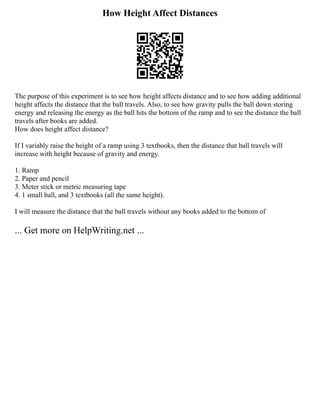 How Height Affect Distances
The purpose of this experiment is to see how height affects distance and to see how adding additional
height affects the distance that the ball travels. Also, to see how gravity pulls the ball down storing
energy and releasing the energy as the ball hits the bottom of the ramp and to see the distance the ball
travels after books are added.
How does height affect distance?
If I variably raise the height of a ramp using 3 textbooks, then the distance that ball travels will
increase with height because of gravity and energy.
1. Ramp
2. Paper and pencil
3. Meter stick or metric measuring tape
4. 1 small ball, and 3 textbooks (all the same height).
I will measure the distance that the ball travels without any books added to the bottom of
... Get more on HelpWriting.net ...
 