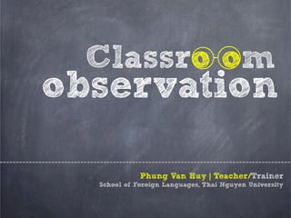 Classro om
observation
Phung Van Huy | Teacher/Trainer
School of Foreign Languages, Thai Nguyen University
 