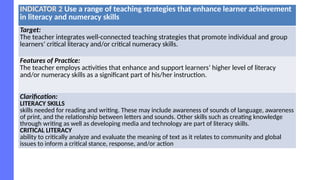 INDICATOR 2 Use a range of teaching strategies that enhance learner achievement
in literacy and numeracy skills
Target:
The teacher integrates well-connected teaching strategies that promote individual and group
learners’ critical literacy and/or critical numeracy skills.
Features of Practice:
The teacher employs activities that enhance and support learners’ higher level of literacy
and/or numeracy skills as a significant part of his/her instruction.
Clarification:
LITERACY SKILLS
skills needed for reading and writing. These may include awareness of sounds of language, awareness
of print, and the relationship between letters and sounds. Other skills such as creating knowledge
through writing as well as developing media and technology are part of literacy skills.
CRITICAL LITERACY
ability to critically analyze and evaluate the meaning of text as it relates to community and global
issues to inform a critical stance, response, and/or action
 
