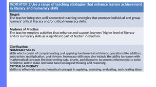 INDICATOR 2 Use a range of teaching strategies that enhance learner achievement
in literacy and numeracy skills
Target:
The teacher integrates well-connected teaching strategies that promote individual and group
learners’ critical literacy and/or critical numeracy skills.
Features of Practice:
The teacher employs activities that enhance and support learners’ higher level of literacy
and/or numeracy skills as a significant part of his/her instruction.
Clarification:
NUMERACY SKILLS
skills which consist of comprehending and applying fundamental arithmetic operations like addition,
subtraction, multiplication, and division. Numeracy skills may also include the ability to reason with
mathematical concepts like interpreting data, charts, and diagrams; to process information; to solve
problems; and to make decisions based on logical thinking and reasoning.
CRITICAL NUMERACY
ability to effectively use mathematical concepts in applying, analyzing, evaluating, and creating ideas
 