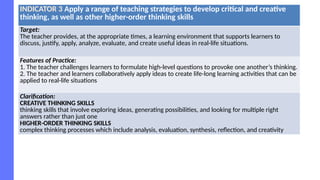 INDICATOR 3 Apply a range of teaching strategies to develop critical and creative
thinking, as well as other higher-order thinking skills
Target:
The teacher provides, at the appropriate times, a learning environment that supports learners to
discuss, justify, apply, analyze, evaluate, and create useful ideas in real-life situations.
Features of Practice:
1. The teacher challenges learners to formulate high-level questions to provoke one another’s thinking.
2. The teacher and learners collaboratively apply ideas to create life-long learning activities that can be
applied to real-life situations
Clarification:
CREATIVE THINKING SKILLS
thinking skills that involve exploring ideas, generating possibilities, and looking for multiple right
answers rather than just one
HIGHER-ORDER THINKING SKILLS
complex thinking processes which include analysis, evaluation, synthesis, reflection, and creativity
 