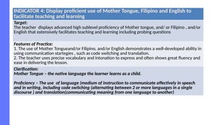 INDICATOR 4: Display proficient use of Mother Tongue, Filipino and English to
facilitate teaching and learning
Target:
The teacher displays advanced high sublevel proficiency of Mother tongue, and/ or Filipino , and/or
English that extensively facilitates teaching and learning including probing questions
Features of Practice:
1. The use of Mother Tongueand/or Filipino, and/or English demonstrates a well-developed ability in
using communication startegies , such as code switching and translation.
2. The teacher uses precise vocabulary and intonation to express and often shows great fluency and
ease in delivering the lesson.
Clarification:
Mother Tongue – the native language the learner learns as a child.
Proficiency – The use of language (medium of instruction to communicate affectively in speech
and in writing, including code switching (alternating between 2 or more languages in a single
discourse ) and translation(communicating meaning from one language to another)
 