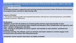 INDICATOR 6: Maintain learning environments that promote fairness, respect and care
to encourage learning.
Target:
The teachers promotes a supportive and nurturing learning environment where all learners feel accepted,
encouraged to learn, and free to take learning risks.
Features of Practice:
1. The teacher enhances polite and respectful interactions with learners and among learners, and exhibits
sensitivity to learners’ differences.
Clarifications:
FAIRNESS: ensure that all students are treated equally and have equal opportunities to learn
RESPECT: fostering an environment where students and educators show consideration and regard for each
others’ opinions, backgrounds ,and ideas.
CARE : creating an atmosphere of concern support, and empathy to meet students’ emotional and
academic needs
Encourage Learning: The ultimate goal is to motivate and inspire students to actively engage in the
learning process and achieve their educational goals .
Consistently: learner-teacher interactions are highly acceptable
 