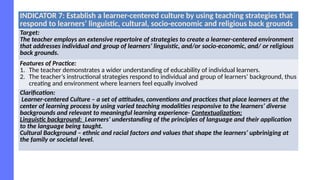 INDICATOR 7: Establish a learner-centered culture by using teaching strategies that
respond to learners’ linguistic, cultural, socio-economic and religious back grounds
Target:
The teacher employs an extensive repertoire of strategies to create a learner-centered environment
that addresses individual and group of learners’ linguistic, and/or socio-economic, and/ or religious
back grounds.
Features of Practice:
1. The teacher demonstrates a wider understanding of educability of individual learners.
2. The teacher’s instructional strategies respond to individual and group of learners’ background, thus
creating and environment where learners feel equally involved
Clarification:
Learner-centered Culture – a set of attitudes, conventions and practices that place learners at the
center of learning process by using varied teaching modalities responsive to the learners’ diverse
backgrounds and relevant to meaningful learning experience- Contextualization;
Linguistic background: Learners’ understanding of the principles of language and their application
to the language being taught.
Cultural Background – ethnic and racial factors and values that shape the learners’ upbriniging at
the family or societal level.
 