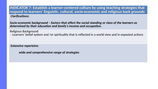 INDICATOR 7: Establish a learner-centered culture by using teaching strategies that
respond to learners’ linguistic, cultural, socio-economic and religious back grounds
Clarifications:
Socio-economic background – factors that affect the social standing or class of the learners as
determined by their education and family’s income and occupation.
Religious Background
- Learners’ belief system and /or spirituality that is reflected in a world view and in expexted actions
Extensive repertoire:
wide and comprehensive range of strategies
 