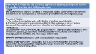 INDICATOR 8: Adapt and use culturally appropriate teaching strategies to address
the needs of learners from indigenous groups
Target:
The teacher employs extensive repertoire of strategies to create a learner-centered environment
that addresses the learning needs of individual and group of learners from indigenous groups
Features of Practice:
1. The teacher demonstrates a wider understanding of a culture-based education
2. The teacher’s instructional strategies respond to individual and group of learners’ cultural
background, thus creating and environment where learners feel equally involved.
Clarifications:
LEARNERS FROM INDIGENOUS GROUPS: - people who have , under claim of ownership since time
immemorial, occupied, possessed and utilized ancestral territories, shared common bonds of
language , customs, traditions, and other unique cultural traits.
TEACHING STRATEGIES that can be used: contextualization/ indigenization
CULTURE-BASED EDUCATION – an education that is grounded in the context of the indigenous
communities’ life, recognizes their Indigenous Knowledge Systems and Practices (IKSPs) and is
iclusive of their cultural perspectives.
 