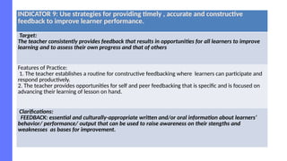 INDICATOR 9: Use strategies for providing timely , accurate and constructive
feedback to improve learner performance.
Target:
The teacher consistently provides feedback that results in opportunities for all learners to improve
learning and to assess their own progress and that of others
Features of Practice:
1. The teacher establishes a routine for constructive feedbacking where learners can participate and
respond productively.
2. The teacher provides opportunities for self and peer feedbacking that is specific and is focused on
advancing their learning of lesson on hand.
Clarifications:
FEEDBACK: essential and culturally-appropriate written and/or oral information about learners’
behavior/ performance/ output that can be used to raise awareness on their stengths and
weaknesses as bases for improvement.
 