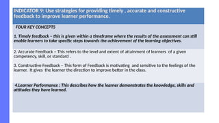 INDICATOR 9: Use strategies for providing timely , accurate and constructive
feedback to improve learner performance.
FOUR KEY CONCEPTS
1. Timely feedback – this is given within a timeframe where the results of the assessment can still
enable learners to take specific steps towards the achievement of the learning objectives.
2. Accurate Feedback – This refers to the level and extent of attainment of learners of a given
competency, skill, or standard .
3. Constructive Feedback – This form of Feedback is motivating and sensitive to the feelings of the
learner. It gives the learner the direction to improve better in the class.
4.Learner Performance : This describes how the learner demonstrates the knowledge, skills and
attitudes they have learned.
 