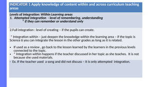 INDICATOR 1 Apply knowledge of content within and across curriculum teaching
areas
Levels of integration: Within Learning areas
1. Attempted integration - level of remembering, understanding
* if they can remember or understand only
2.Full integration : level of creating – if the pupils can create.
* Integration within – just deepen the knowledge within the learning area – if the topic is
Science 6 you can integrate the lesson in the other grades as long as it is related.
• If used as a review , go back to the lesson learned by the learners in the previous levels
connected to the topic.
• * Integration within happens if the teacher discussed in her topic as she teaches. It is not
because she used materials.
- Ex. If the teacher used a song and did not discuss – it is only attempted integration.
 