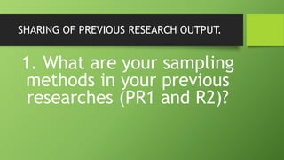 SHARING OF PREVIOUS RESEARCH OUTPUT.
1. What are your sampling
methods in your previous
researches (PR1 and R2)?
 