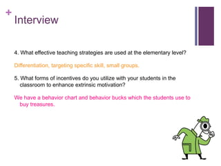 + 
Interview 
4. What effective teaching strategies are used at the elementary level? 
Differentiation, targeting specific skill, small groups. 
5. What forms of incentives do you utilize with your students in the 
classroom to enhance extrinsic motivation? 
We have a behavior chart and behavior bucks which the students use to 
buy treasures. 
 