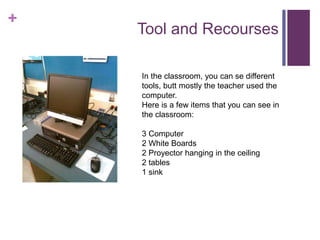 + 
Tool and Recourses 
In the classroom, you can se different 
tools, butt mostly the teacher used the 
computer. 
Here is a few items that you can see in 
the classroom: 
3 Computer 
2 White Boards 
2 Proyector hanging in the ceiling 
2 tables 
1 sink 
 