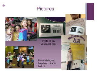 + 
Pictures 
Photo of my 
Volunteer Tag. 
I love Math, so I 
help Mrs. Link to 
build it. 
 