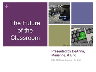 +

    The Future     (Jablonski, 2012)




      of the
    Classroom
                                 (University of Arkansas at Littlerock, 2012)



                 Presented by DeAnna,
                 Marianne, & Eric
                 EDU 511 Keiser University Dr. Bubb
 