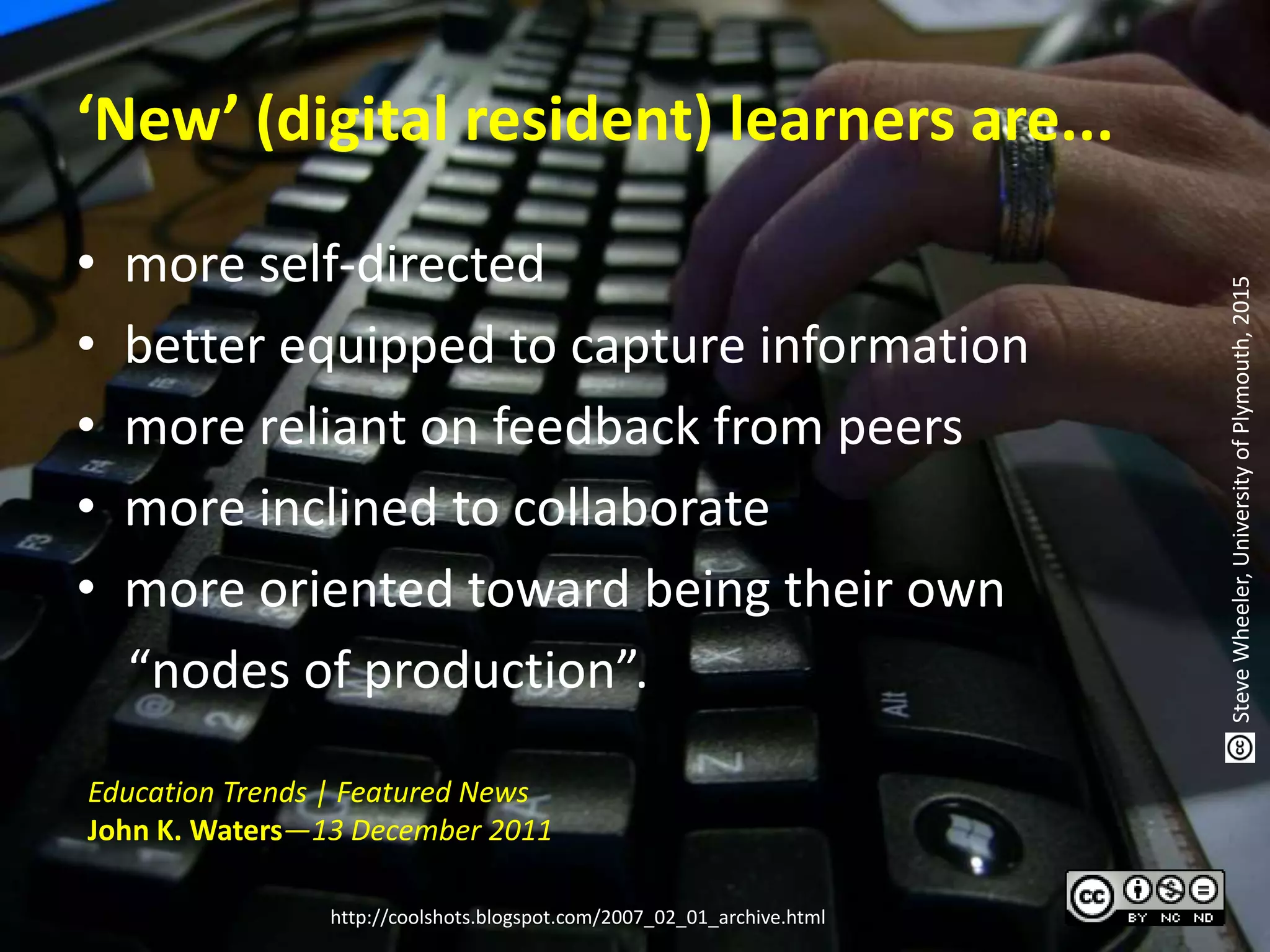 ‘New’ (digital resident) learners are...
• more self-directed
• better equipped to capture information
• more reliant on feedback from peers
• more inclined to collaborate
• more oriented toward being their own
“nodes of production”.
Education Trends | Featured News
John K. Waters—13 December 2011
http://coolshots.blogspot.com/2007_02_01_archive.html
SteveWheeler,UniversityofPlymouth,2015
 