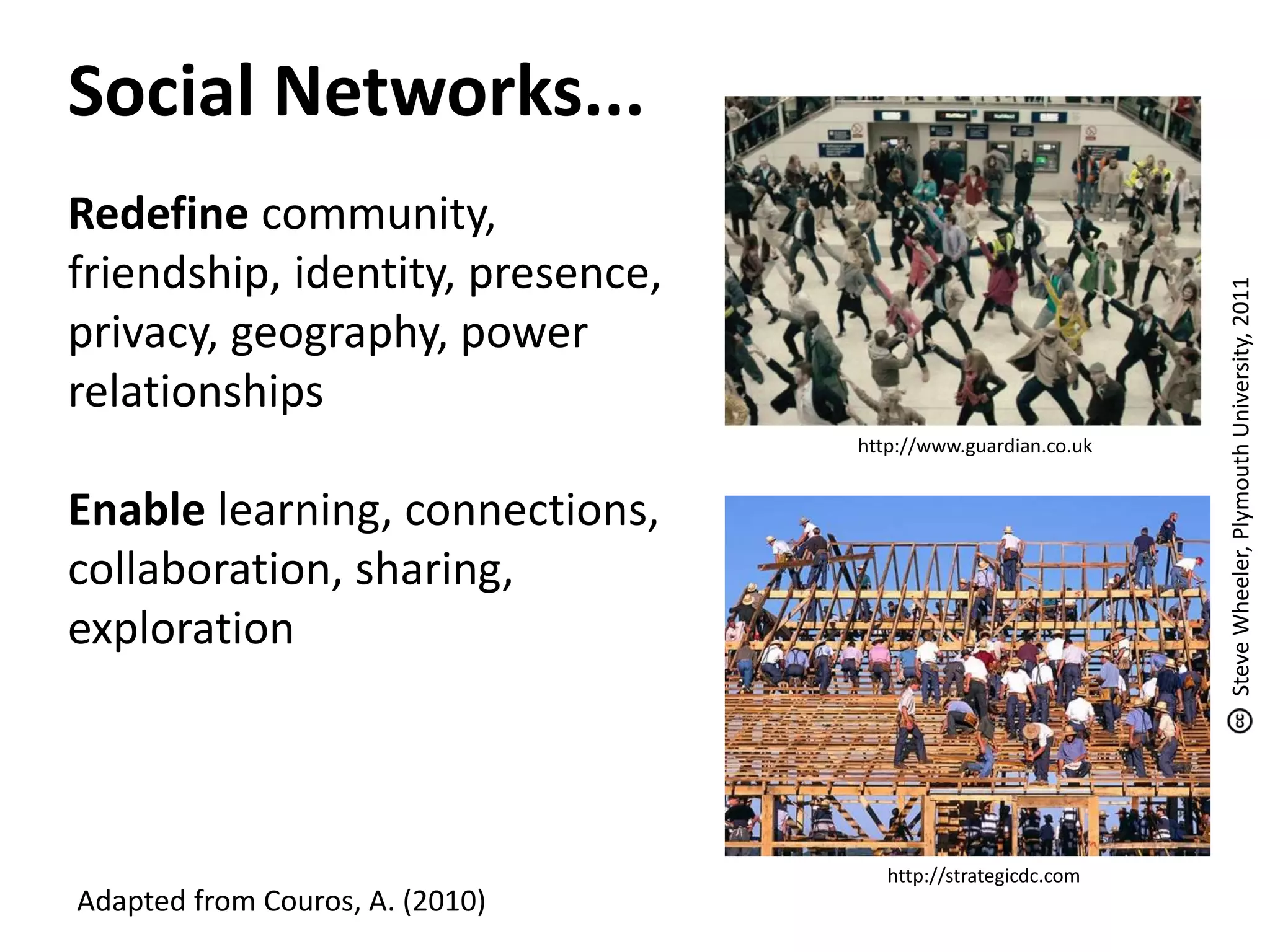 Social Networks...
Redefine community,
friendship, identity, presence,
privacy, geography, power
relationships
Enable learning, connections,
collaboration, sharing,
exploration
Adapted from Couros, A. (2010)
http://www.guardian.co.uk
http://strategicdc.com
SteveWheeler,PlymouthUniversity,2011
 