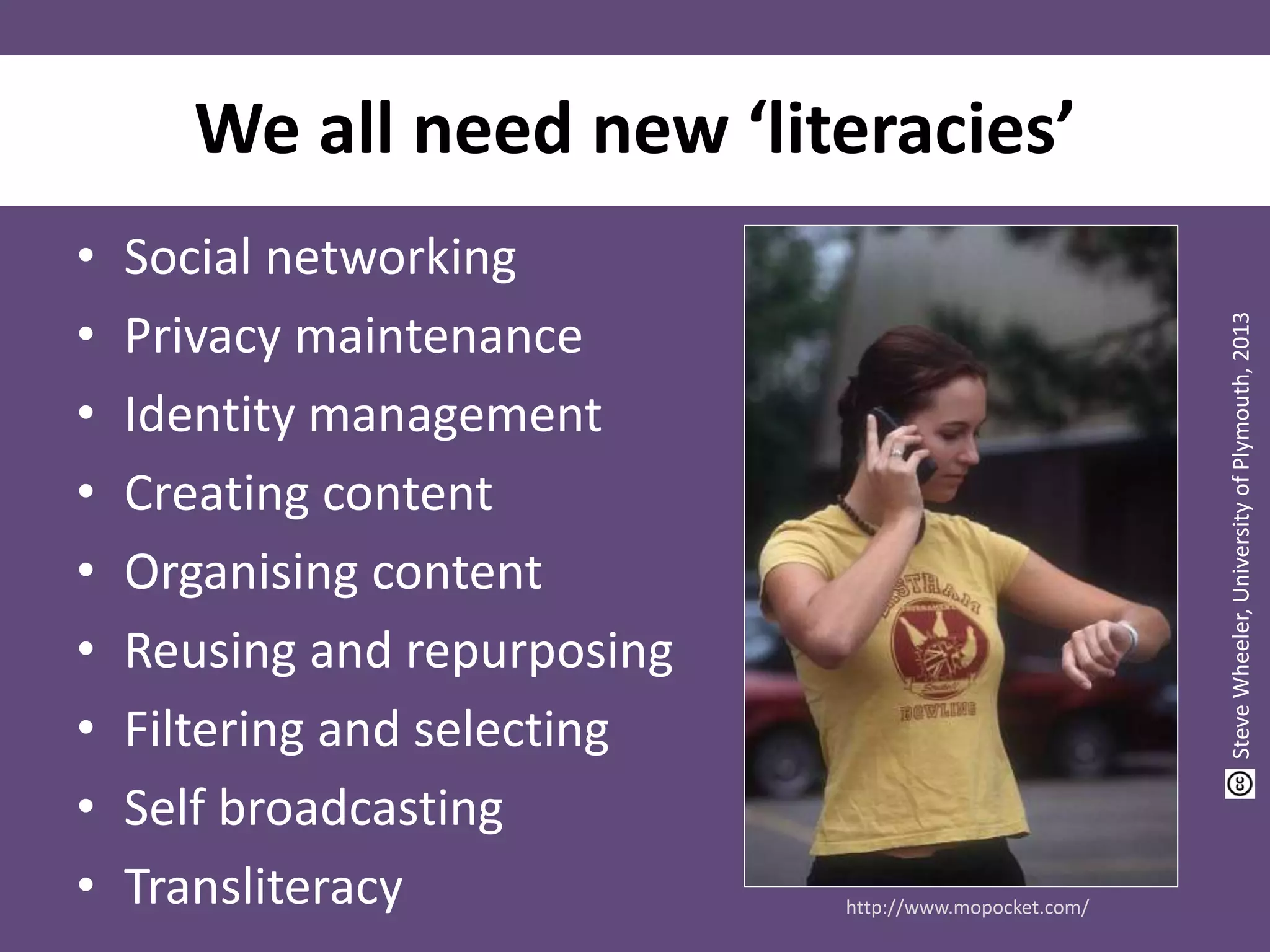 We all need new ‘literacies’
• Social networking
• Privacy maintenance
• Identity management
• Creating content
• Organising content
• Reusing and repurposing
• Filtering and selecting
• Self broadcasting
• Transliteracy http://www.mopocket.com/
SteveWheeler,UniversityofPlymouth,2013
 