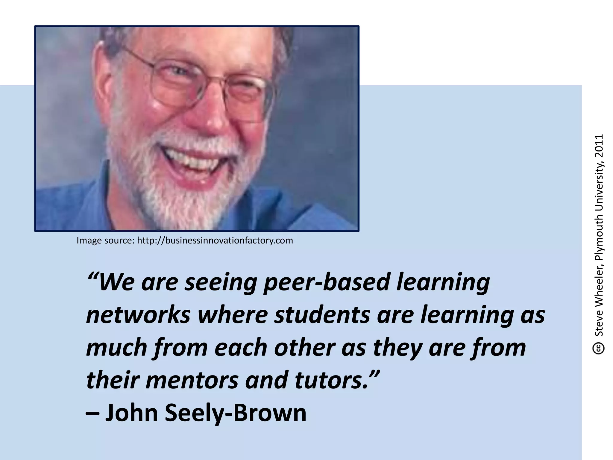 “We are seeing peer-based learning
networks where students are learning as
much from each other as they are from
their mentors and tutors.”
– John Seely-Brown
Image source: http://businessinnovationfactory.com
SteveWheeler,PlymouthUniversity,2011
 