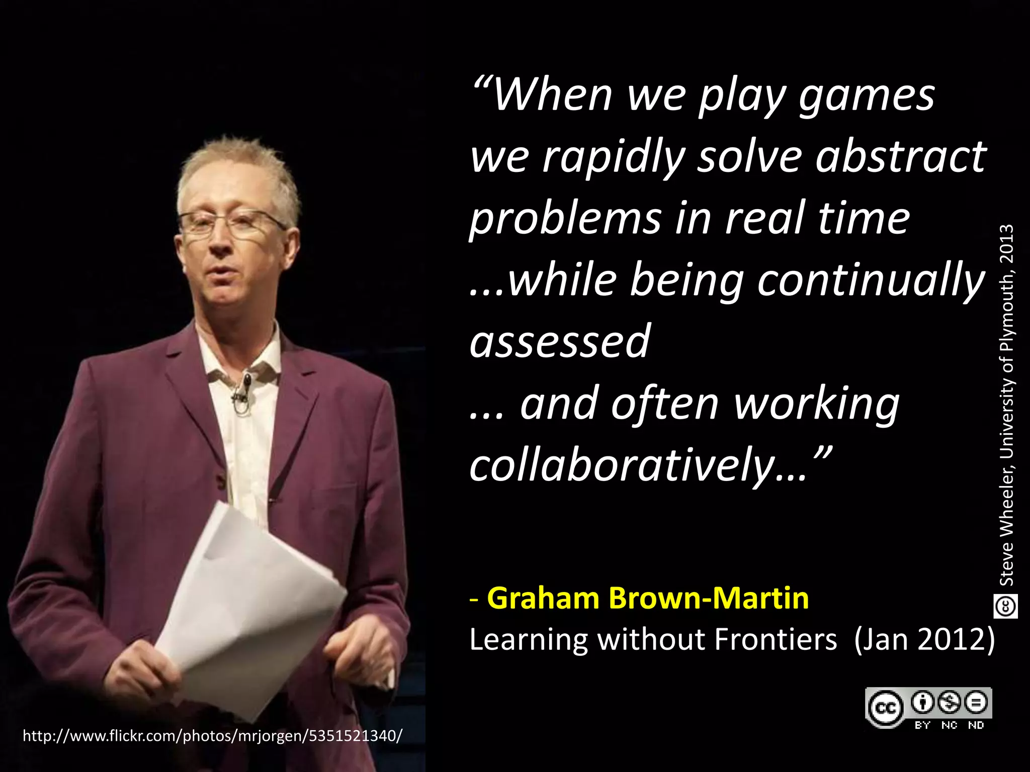http://www.flickr.com/photos/mrjorgen/5351521340/
“When we play games
we rapidly solve abstract
problems in real time
...while being continually
assessed
... and often working
collaboratively…”
- Graham Brown-Martin
Learning without Frontiers (Jan 2012)
SteveWheeler,UniversityofPlymouth,2013
 