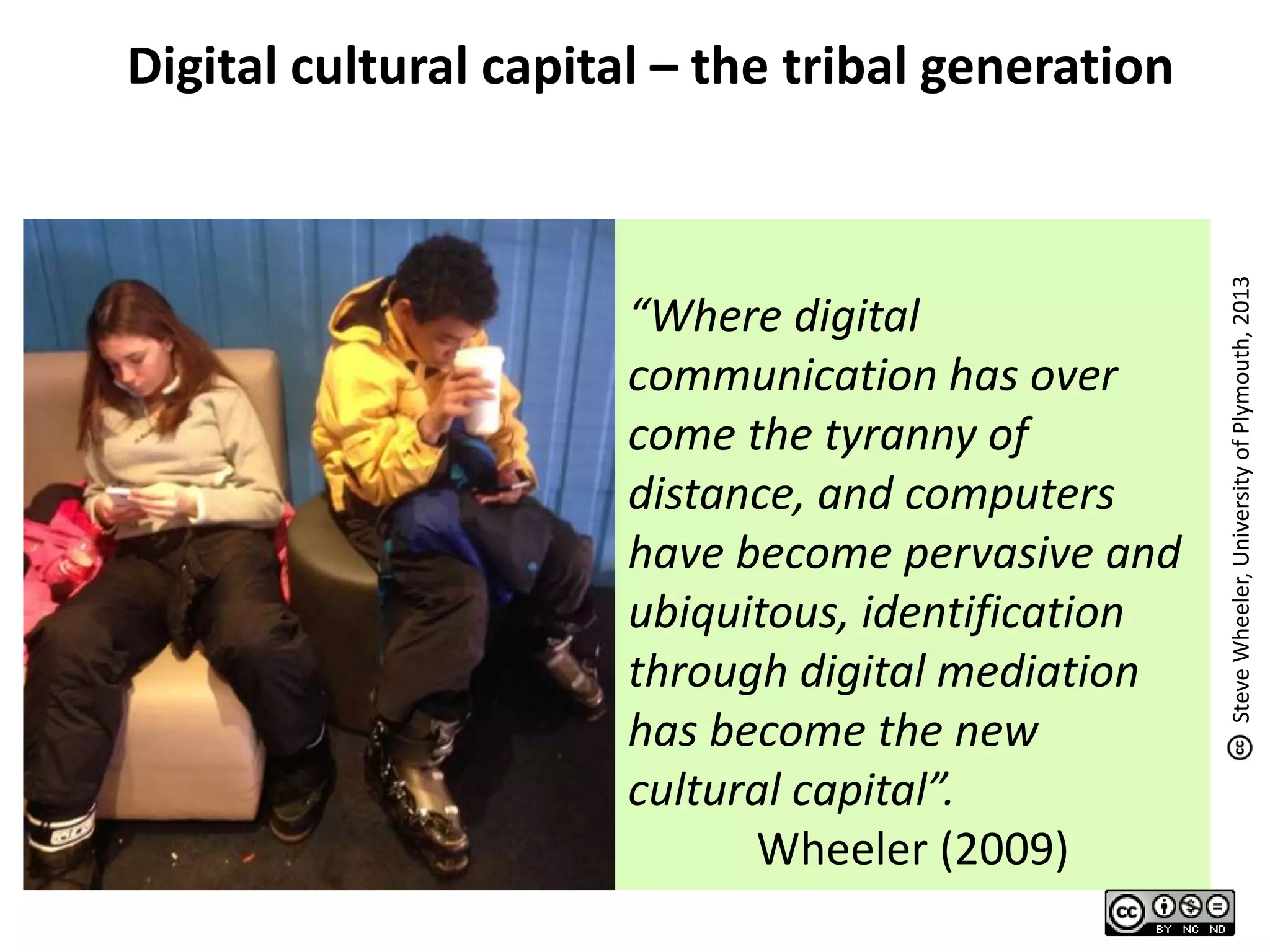 “Where digital
communication has over
come the tyranny of
distance, and computers
have become pervasive and
ubiquitous, identification
through digital mediation
has become the new
cultural capital”.
Wheeler (2009)
Digital cultural capital – the tribal generation
SteveWheeler,UniversityofPlymouth,2013
 
