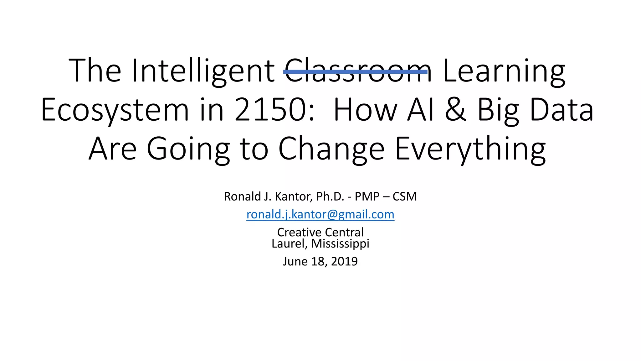 The Intelligent Classroom Learning
Ecosystem in 2150: How AI & Big Data
Are Going to Change Everything
Ronald J. Kantor, Ph.D. - PMP – CSM
ronald.j.kantor@gmail.com
Creative Central
Laurel, Mississippi
June 18, 2019
 